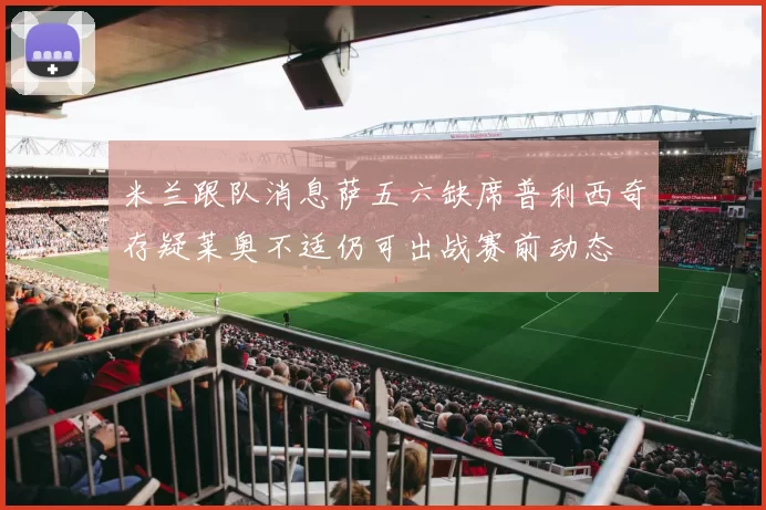 米兰跟队消息萨五六缺席普利西奇存疑莱奥不适仍可出战赛前动态